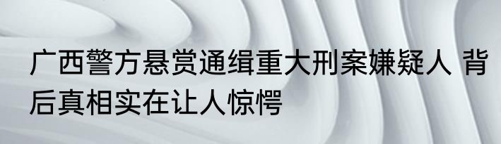 广西警方悬赏通缉重大刑案嫌疑人 背后真相实在让人惊愕