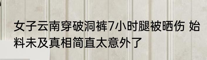 女子云南穿破洞裤7小时腿被晒伤 始料未及真相简直太意外了