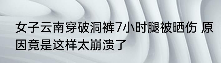 女子云南穿破洞裤7小时腿被晒伤 原因竟是这样太崩溃了