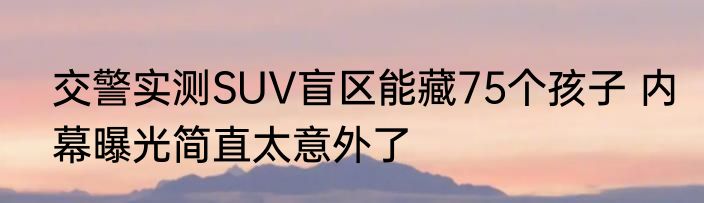 交警实测SUV盲区能藏75个孩子 内幕曝光简直太意外了