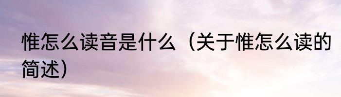 惟怎么读音是什么（关于惟怎么读的简述）