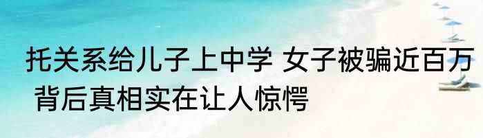 托关系给儿子上中学 女子被骗近百万 背后真相实在让人惊愕