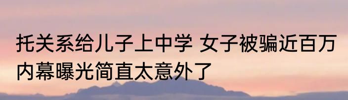托关系给儿子上中学 女子被骗近百万 内幕曝光简直太意外了