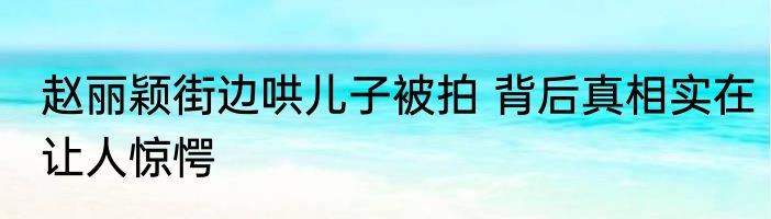 赵丽颖街边哄儿子被拍 背后真相实在让人惊愕