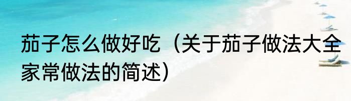 茄子怎么做好吃（关于茄子做法大全家常做法的简述）