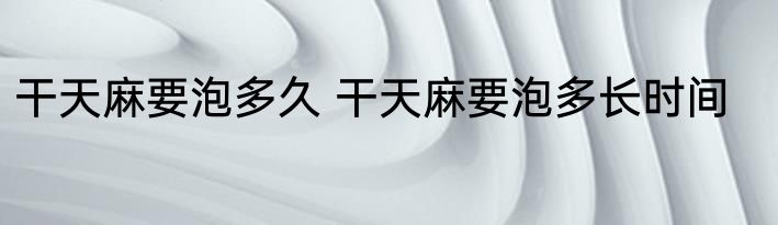 干天麻要泡多久 干天麻要泡多长时间