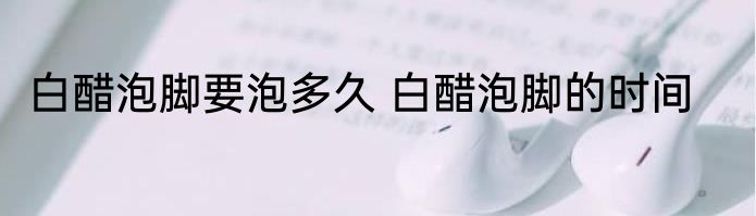 白醋泡脚要泡多久 白醋泡脚的时间