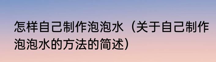 怎样自己制作泡泡水（关于自己制作泡泡水的方法的简述）