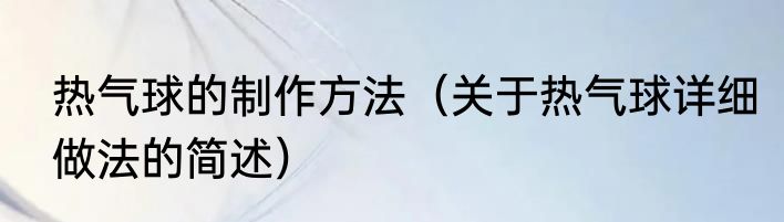热气球的制作方法（关于热气球详细做法的简述）