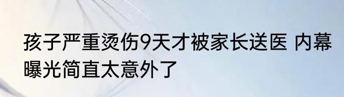 孩子严重烫伤9天才被家长送医 内幕曝光简直太意外了