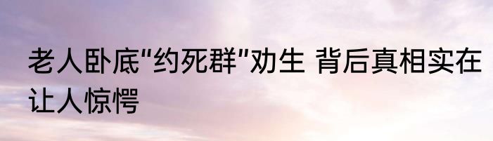 老人卧底“约死群”劝生 背后真相实在让人惊愕