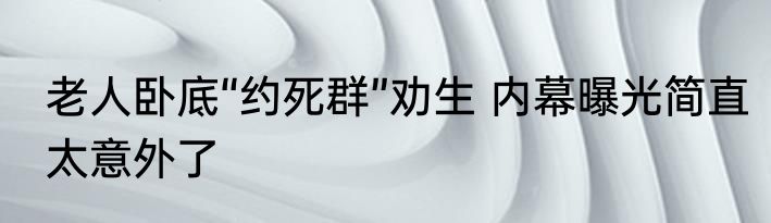 老人卧底“约死群”劝生 内幕曝光简直太意外了