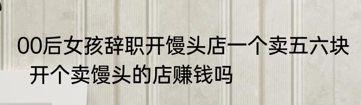 00后女孩辞职开馒头店一个卖五六块   开个卖馒头的店赚钱吗