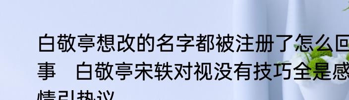 白敬亭想改的名字都被注册了怎么回事   白敬亭宋轶对视没有技巧全是感情引热议