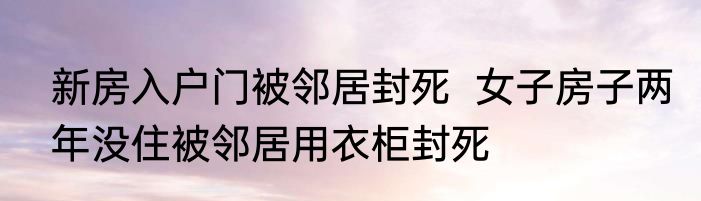 新房入户门被邻居封死  女子房子两年没住被邻居用衣柜封死