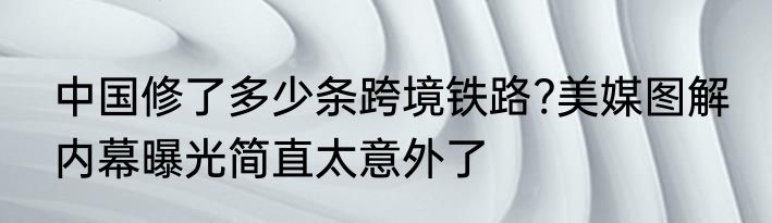 中国修了多少条跨境铁路?美媒图解 内幕曝光简直太意外了