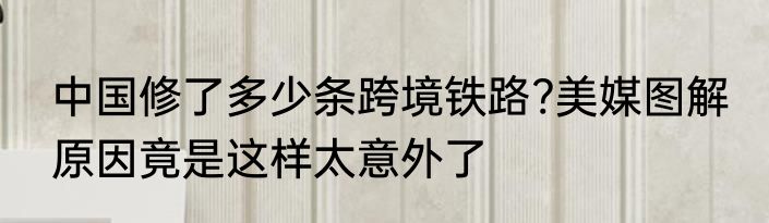 中国修了多少条跨境铁路?美媒图解 原因竟是这样太意外了