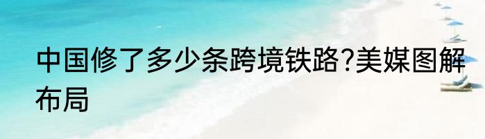 中国修了多少条跨境铁路?美媒图解布局