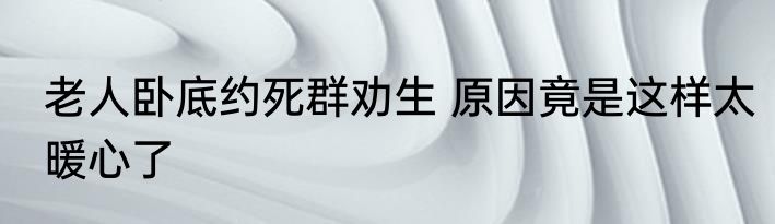 老人卧底约死群劝生 原因竟是这样太暖心了