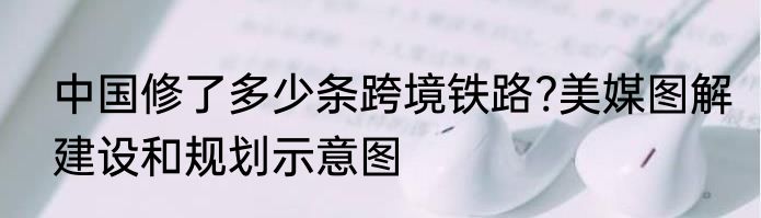中国修了多少条跨境铁路?美媒图解建设和规划示意图