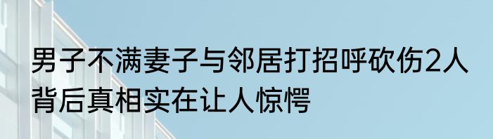 男子不满妻子与邻居打招呼砍伤2人 背后真相实在让人惊愕
