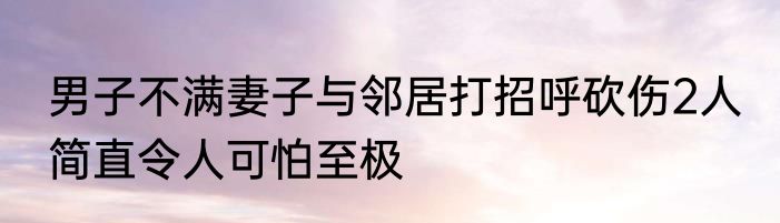 男子不满妻子与邻居打招呼砍伤2人 简直令人可怕至极