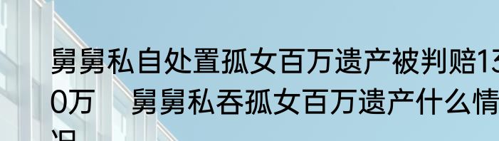 舅舅私自处置孤女百万遗产被判赔130万    舅舅私吞孤女百万遗产什么情况