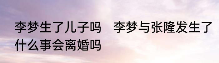李梦生了儿子吗   李梦与张隆发生了什么事会离婚吗