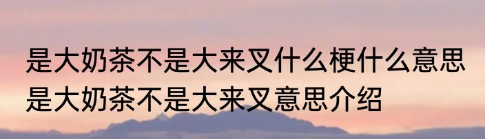 是大奶茶不是大来叉什么梗什么意思 是大奶茶不是大来叉意思介绍