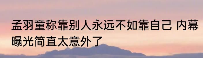 孟羽童称靠别人永远不如靠自己 内幕曝光简直太意外了
