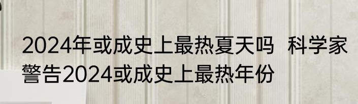 2024年或成史上最热夏天吗  科学家警告2024或成史上最热年份