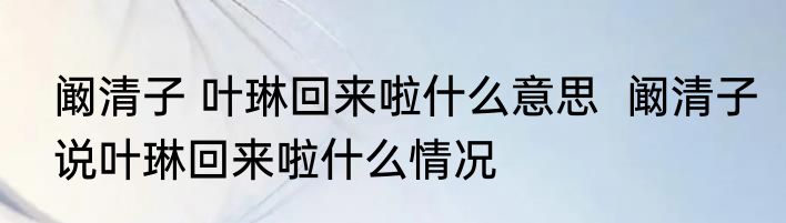 阚清子 叶琳回来啦什么意思  阚清子说叶琳回来啦什么情况