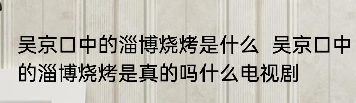 吴京口中的淄博烧烤是什么  吴京口中的淄博烧烤是真的吗什么电视剧