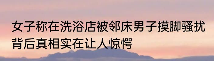 女子称在洗浴店被邻床男子摸脚骚扰 背后真相实在让人惊愕