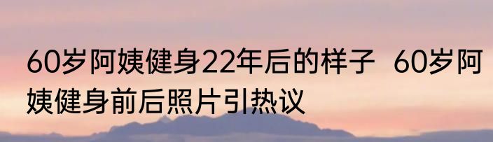 60岁阿姨健身22年后的样子  60岁阿姨健身前后照片引热议