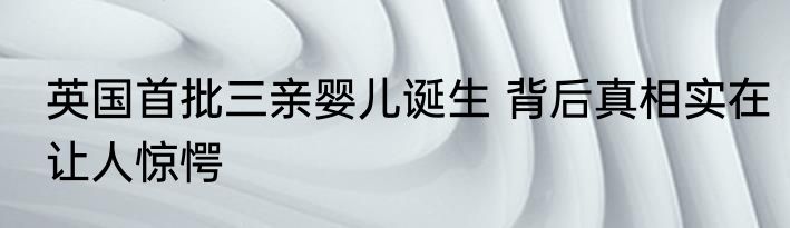 英国首批三亲婴儿诞生 背后真相实在让人惊愕