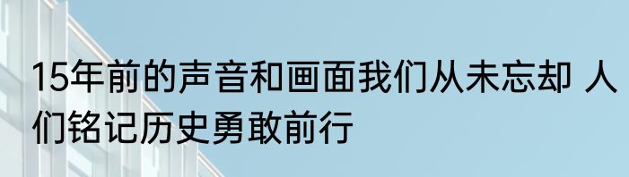 15年前的声音和画面我们从未忘却 人们铭记历史勇敢前行