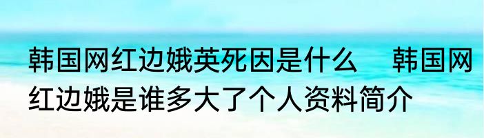 韩国网红边娥英死因是什么    韩国网红边娥是谁多大了个人资料简介