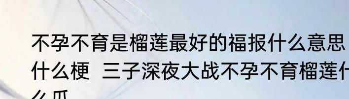 不孕不育是榴莲最好的福报什么意思什么梗  三子深夜大战不孕不育榴莲什么瓜