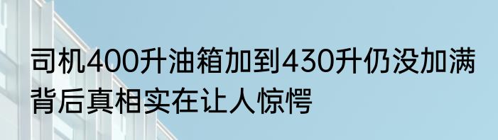 司机400升油箱加到430升仍没加满 背后真相实在让人惊愕