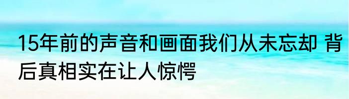 15年前的声音和画面我们从未忘却 背后真相实在让人惊愕