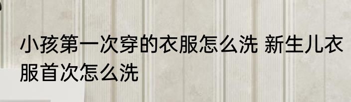 小孩第一次穿的衣服怎么洗 新生儿衣服首次怎么洗