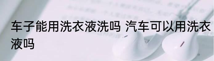 车子能用洗衣液洗吗 汽车可以用洗衣液吗