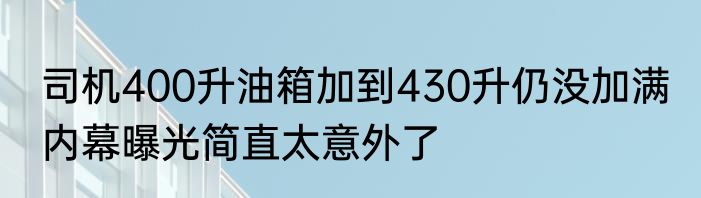 司机400升油箱加到430升仍没加满 内幕曝光简直太意外了
