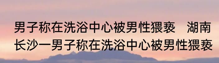 男子称在洗浴中心被男性猥亵   湖南长沙一男子称在洗浴中心被男性猥亵