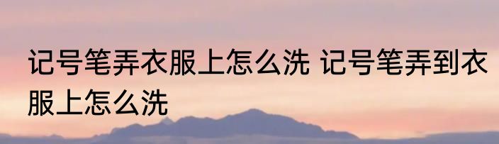 记号笔弄衣服上怎么洗 记号笔弄到衣服上怎么洗