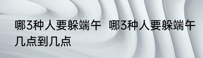 哪3种人要躲端午  哪3种人要躲端午几点到几点
