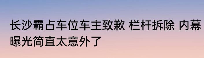 长沙霸占车位车主致歉 栏杆拆除 内幕曝光简直太意外了
