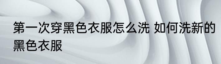 第一次穿黑色衣服怎么洗 如何洗新的黑色衣服