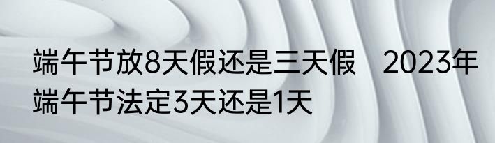 端午节放8天假还是三天假   2023年端午节法定3天还是1天